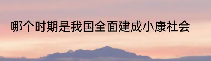 哪个时期是我国全面建成小康社会