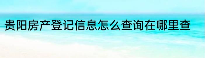 贵阳房产登记信息怎么查询在哪里查