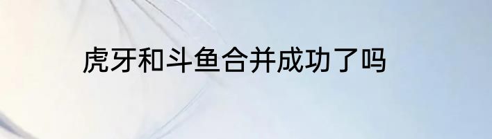 虎牙和斗鱼合并成功了吗