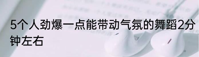 5个人劲爆一点能带动气氛的舞蹈2分钟左右