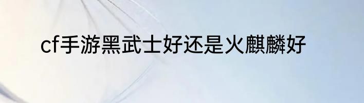 cf手游黑武士好还是火麒麟好