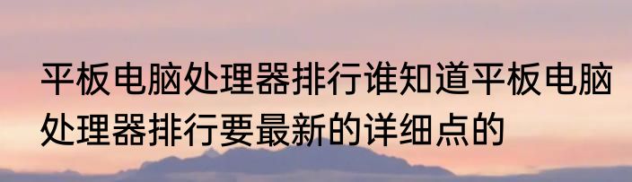 平板电脑处理器排行谁知道平板电脑处理器排行要最新的详细点的