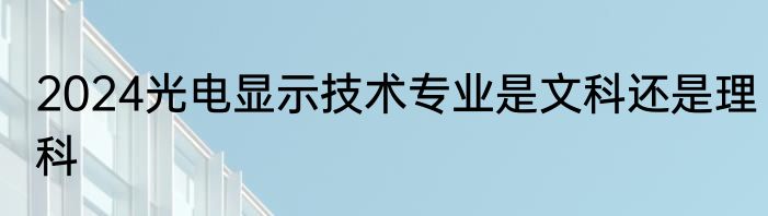 2024光电显示技术专业是文科还是理科