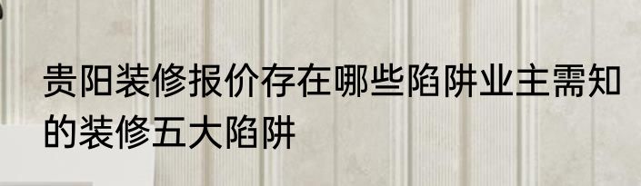 贵阳装修报价存在哪些陷阱业主需知的装修五大陷阱