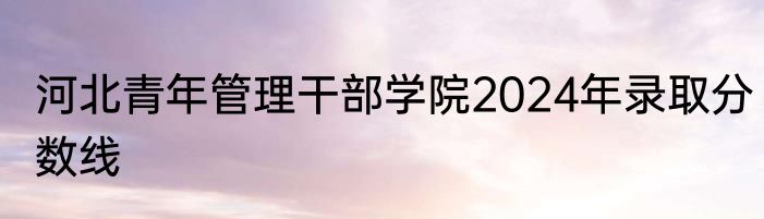 河北青年管理干部学院2024年录取分数线