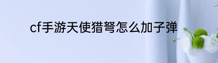 cf手游天使猎弩怎么加子弹