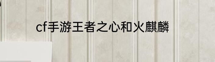 cf手游王者之心和火麒麟