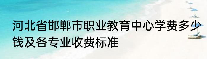 河北省邯郸市职业教育中心学费多少钱及各专业收费标准