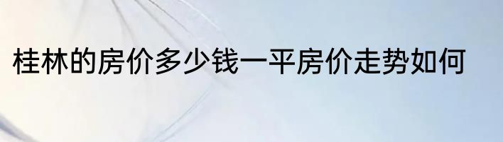 桂林的房价多少钱一平房价走势如何