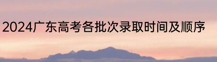 2024广东高考各批次录取时间及顺序