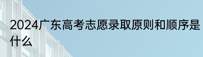 2024广东高考志愿录取原则和顺序是什么