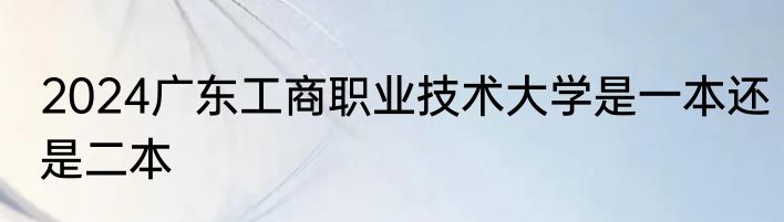 2024广东工商职业技术大学是一本还是二本