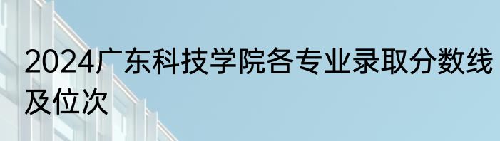 2024广东科技学院各专业录取分数线及位次