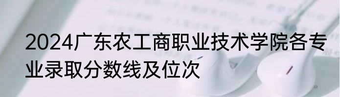 2024广东农工商职业技术学院各专业录取分数线及位次