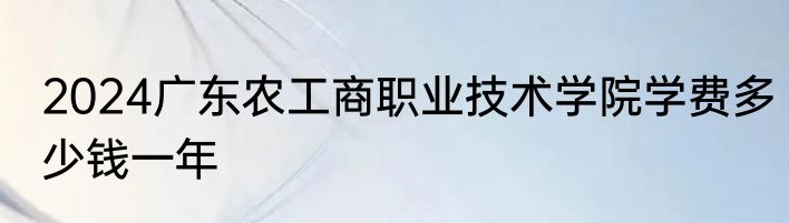 2024广东农工商职业技术学院学费多少钱一年