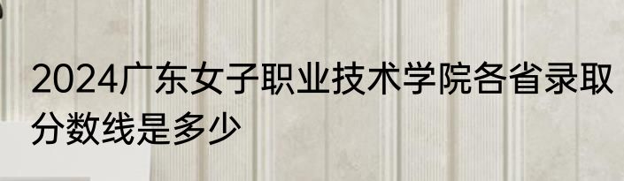 2024广东女子职业技术学院各省录取分数线是多少
