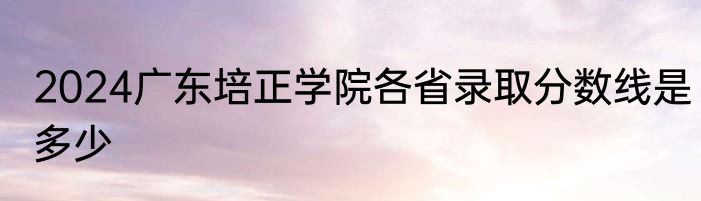 2024广东培正学院各省录取分数线是多少