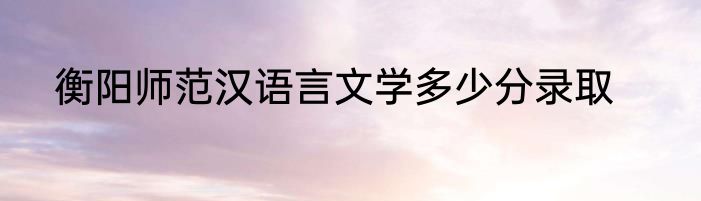 衡阳师范汉语言文学多少分录取