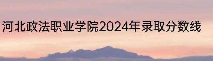 河北政法职业学院2024年录取分数线