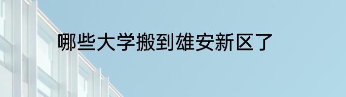 哪些大学搬到雄安新区了