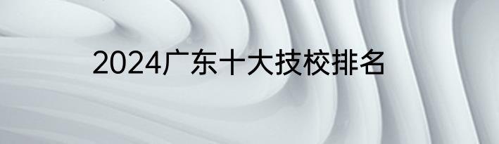 2024广东十大技校排名
