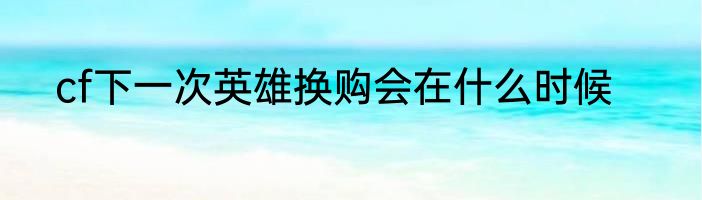cf下一次英雄换购会在什么时候