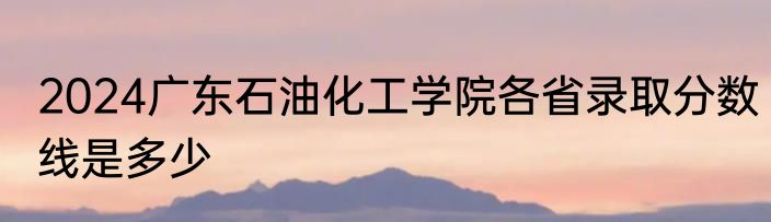 2024广东石油化工学院各省录取分数线是多少