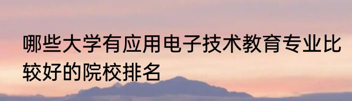 哪些大学有应用电子技术教育专业比较好的院校排名