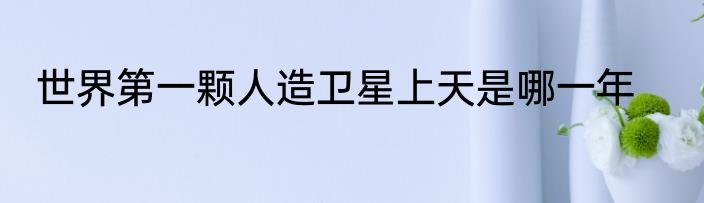 世界第一颗人造卫星上天是哪一年
