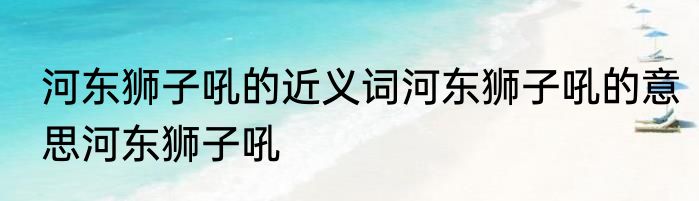 河东狮子吼的近义词河东狮子吼的意思河东狮子吼