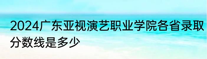 2024广东亚视演艺职业学院各省录取分数线是多少