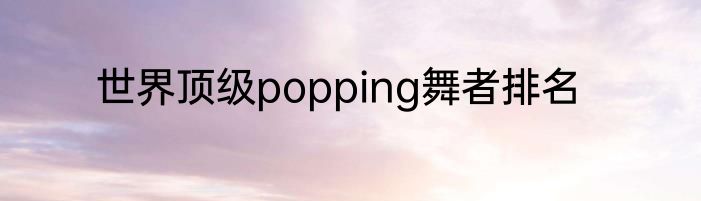 世界顶级popping舞者排名