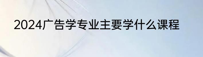 2024广告学专业主要学什么课程