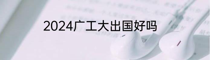 2024广工大出国好吗