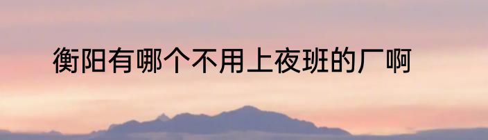 衡阳有哪个不用上夜班的厂啊
