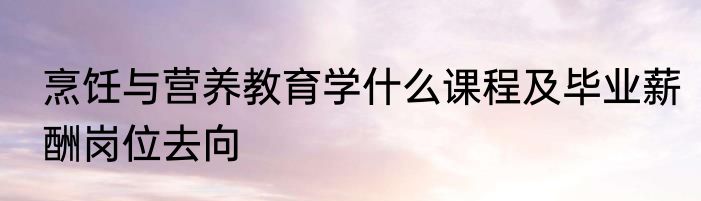 烹饪与营养教育学什么课程及毕业薪酬岗位去向