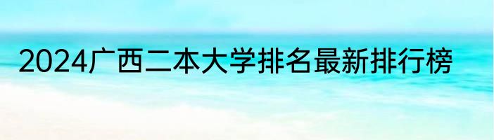 2024广西二本大学排名最新排行榜