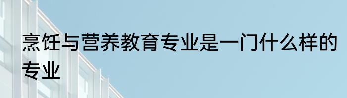 烹饪与营养教育专业是一门什么样的专业