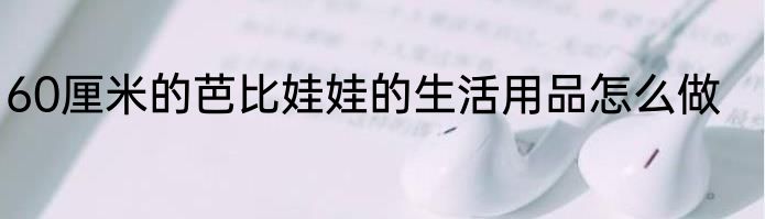 60厘米的芭比娃娃的生活用品怎么做