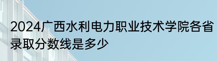 2024广西水利电力职业技术学院各省录取分数线是多少
