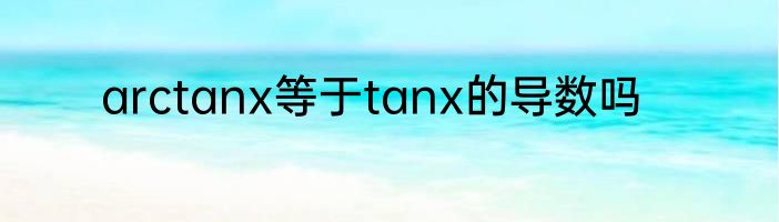 arctanx等于tanx的导数吗