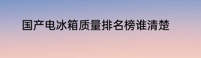 国产电冰箱质量排名榜谁清楚