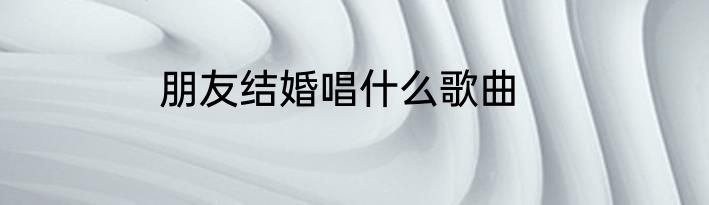 朋友结婚唱什么歌曲