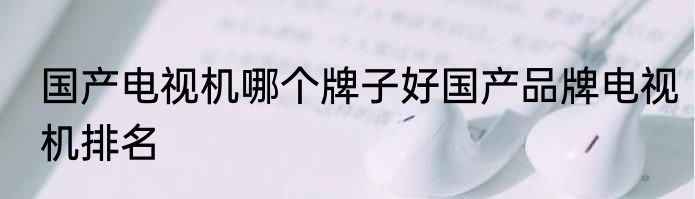 国产电视机哪个牌子好国产品牌电视机排名