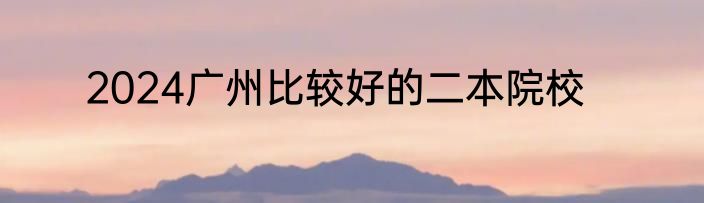 2024广州比较好的二本院校