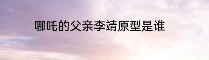 哪吒的父亲李靖原型是谁