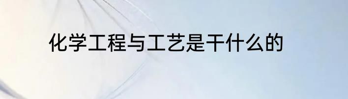 化学工程与工艺是干什么的