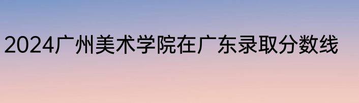 2024广州美术学院在广东录取分数线