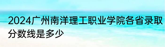 2024广州南洋理工职业学院各省录取分数线是多少