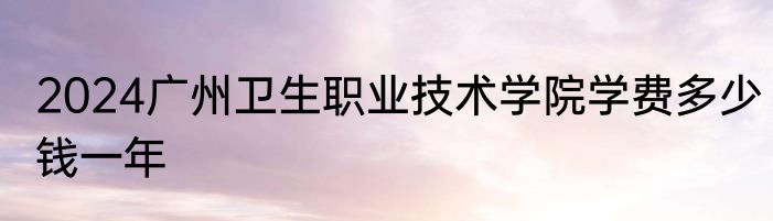 2024广州卫生职业技术学院学费多少钱一年
